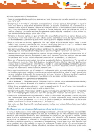 33
Algunas sugerencias son las siguientes:
• Hacer preguntas abiertas que inviten a pensar, en lugar de preguntas cerradas que solo se responden
con “sí” o “no”.
• Siempre que el docente dé una orden, es necesario que explique por qué. Por ejemplo, en lugar de
decir solo “laven el pincel antes de cambiar de color”, el docente puede decir “no se olviden que es
necesario lavar el pincel antes de cambiar de color porque si no se mezclarán todos los colores y ya
no podremos usar el que queremos”. Entender el porqué de lo que hacen permite que los niños se
vuelvan reflexivos y aprendan a actuar de manera razonada. Además, cuando el docente explica por
qué gana autoridad y respeto frente a los niños.
• Así como el docente explica por qué, también debe preguntarles a los niños el porqué de sus accio-
nes; muchas veces ellos sorprenden a los adultos con las razones que tienen. Es importante escuchar
de manera honesta y abierta lo que los niños tienen que decir respecto a lo que hacen.
• Evitar actividades mecánicas y repetitivas; más bien preferir actividades que tengan varias posibles
soluciones y que sean creativas De esta manera, los niños se dan cuenta que todo problema tiene
varias opciones de salida y se animan a crear nuevas posibilidades.
• Leer con mucha frecuencia. El contenido de los libros invita a pensar, sobre todo si los docentes rea-
lizan preguntas abiertas sobre lo leído para que los niños imaginen y expresen sus opiniones.
• Ofrecer muchas oportunidades para que los niños dibujen, construyan, armen e inventen cosas. No es
aconsejable trabajar solo con actividades que les den a los niños un modelo o patrón para que todos
repitan igual; esto es muy perjudicial para el desarrollo del pensamiento y la creatividad.
• Dar a los niños opciones para elegir de manera que ejerciten la toma de decisiones. Por ejemplo, el
docente puede tener dos hojas de trabajo que cumplan el mismo objetivo y permitir que los niños
escojan cuál desean trabajar. De esta manera se cumple el objetivo planteado por el docente, pero los
niños tienen oportunidad de escoger. Otra forma se da cuando los docentes permiten que los niños
escojan los materiales o las técnicas que prefieren usar.
• Es muy importante hablar a los niños siempre con la verdad y con argumentos lógicos. Los docentes
no pueden manipular a los niños con mitos y miedos como el tradicional “viene el cuco” porque esto,
no solo perjudica el desarrollo del pensamiento, sino que hace que el docente pierda el respeto de
sus estudiantes, pues ellos descubren muy rápidamente que están siendo manipulados.
3.4.4 Recomendaciones para motivar a la lectura
“Leer es aprender”. Cuando leen juntos, tanto el educador como los niños descubren cosas nuevas y
adquieren conocimientos. Para que la lectura funcione bien se recomienda:
• Utilizar libros apropiados para la edad y rotarlos periódicamente. Si los niños ven los mismos libros
durante todo el año, se aburren pronto y ya no quieren leer.
• Es importante que los niños escojan los libros que quieren escuchar. Lo importante es leer, no hace falta
que el docente imponga los libros; más bien debe leer aquellos libros que los niños piden “otra vez”.
• Coleccionar materiales variados para la lectura. No a todos los niños les gusta los cuentos; hay quie-
nes prefieren leer sobre temas de ciencia, revistas o folletos informativos sobre diversos temas de
salud y ciudadanía. El docente, poco a poco, y con la colaboración de donaciones de las familias
puede organizar un rincón de lectura variado y enriquecido.
• Leer todos los días. Es preferible hacerlo por pocos minutos, pero a diario. Solo así se crea un hábito
de lectura.
3.4.5 Sugerencias para lograr un óptimo desarrollo de las destrezas
El currículo de Educación Inicial está organizado por destrezas. La finalidad principal del proceso didác-
tico es que los niños consigan progresar en ellas. Es importante que los educadores distingan entre las
destrezas y los temas de enseñanza. Una destreza es una capacidad, es algo que la persona “puede
hacer” o aplicar en diversas circunstancias o situaciones. Las destrezas no se aprenden de la misma
manera que los saberes o la información. Por ejemplo, un niño puede aprender sobre cuáles son los
animales domésticos escuchando a su maestra, observando un video o leyendo un libro. Pero las des-
trezas requieren algo más, no basta con escuchar u observar. Por ejemplo, un niño no puede aprender
las destrezas de nadar, cantar o dibujar a través de escuchar a su maestra. Las destrezas se aprenden
 