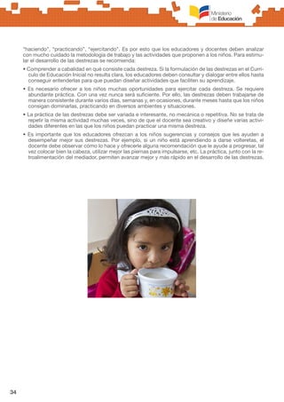 34
“haciendo”, “practicando”, “ejercitando”. Es por esto que los educadores y docentes deben analizar
con mucho cuidado la metodología de trabajo y las actividades que proponen a los niños. Para estimu-
lar el desarrollo de las destrezas se recomienda:
• Comprender a cabalidad en qué consiste cada destreza. Si la formulación de las destrezas en el Currí-
culo de Educación Inicial no resulta clara, los educadores deben consultar y dialogar entre ellos hasta
conseguir entenderlas para que puedan diseñar actividades que faciliten su aprendizaje.
• Es necesario ofrecer a los niños muchas oportunidades para ejercitar cada destreza. Se requiere
abundante práctica. Con una vez nunca será suficiente. Por ello, las destrezas deben trabajarse de
manera consistente durante varios días, semanas y, en ocasiones, durante meses hasta que los niños
consigan dominarlas, practicando en diversos ambientes y situaciones.
• La práctica de las destrezas debe ser variada e interesante, no mecánica o repetitiva. No se trata de
repetir la misma actividad muchas veces, sino de que el docente sea creativo y diseñe varias activi-
dades diferentes en las que los niños puedan practicar una misma destreza.
• Es importante que los educadores ofrezcan a los niños sugerencias y consejos que les ayuden a
desempeñar mejor sus destrezas. Por ejemplo, si un niño está aprendiendo a darse volteretas, el
docente debe observar cómo lo hace y ofrecerle alguna recomendación que le ayude a progresar, tal
vez colocar bien la cabeza, utilizar mejor las piernas para impulsarse, etc. La práctica, junto con la re-
troalimentación del mediador, permiten avanzar mejor y más rápido en el desarrollo de las destrezas.
 