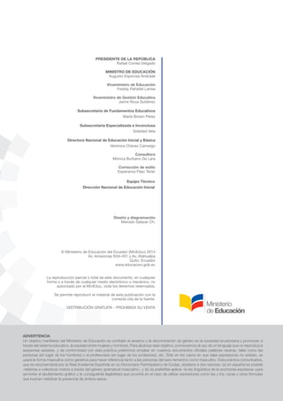 4
ADVERTENCIA
Un objetivo manifiesto del Ministerio de Educación es combatir el sexismo y la discriminación de género en la sociedad ecuatoriana y promover, a
través del sistema educativo, la equidad entre mujeres y hombres. Para alcanzar este objetivo, promovemos el uso de un lenguaje que no reproduzca
esquemas sexistas, y de conformidad con esta práctica preferimos emplear en nuestros documentos oficiales palabras neutras, tales como las
personas (en lugar de los hombres) o el profesorado (en lugar de los profesores), etc. Sólo en los casos en que tales expresiones no existan, se
usará la forma masculina como genérica para hacer referencia tanto a las personas del sexo femenino como masculino. Esta práctica comunicativa,
que es recomendada por la Real Academia Española en su Diccionario Panhispánico de Dudas, obedece a dos razones: (a) en español es posible
«referirse a colectivos mixtos a través del género gramatical masculino», y (b) es preferible aplicar «la ley lingüística de la economía expresiva» para
así evitar el abultamiento gráfico y la consiguiente ilegibilidad que ocurriría en el caso de utilizar expresiones como las y los, os/as y otras fórmulas
que buscan visibilizar la presencia de ambos sexos.
PRESIDENTE DE LA REPÚBLICA
Rafael Correa Delgado
MINISTRO DE EDUCACIÓN
Augusto Espinosa Andrade
Viceministro de Educación
Freddy Peñafiel Larrea
Viceministro de Gestión Educativa
Jaime Roca Gutiérrez
Subsecretaria de Fundamentos Educativos
María Brown Pérez
Subsecretaria Especializada e Inconclusa
Soledad Vela
Directora Nacional de Educación Inicial y Básica
Verónica Chávez Camargo
Consultora
Mónica Burbano De Lara
Corrección de estilo
Esperanza Páez Terán
Equipo Técnico
Dirección Nacional de Educación Inicial
Diseño y diagramación
Marcelo Salazar Ch.
© Ministerio de Educación del Ecuador (MinEduc) 2014
Av. Amazonas N34-451 y Av. Atahualpa
Quito, Ecuador
www.educacion.gob.ec
La reproducción parcial o total de este documento, en cualquier
forma o a través de cualquier medio electrónico o mecánico, no
autorizado por el MinEduc, viola los derechos reservados.
Se permite reproducir el material de esta publicación con la
correcta cita de la fuente.
DISTRIBUCIÓN GRATUITA - PROHIBIDA SU VENTA
 