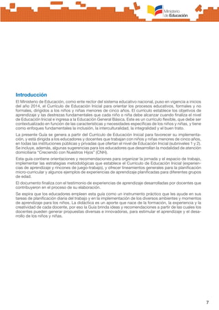 7
Introducción
El Ministerio de Educación, como ente rector del sistema educativo nacional, puso en vigencia a inicios
del año 2014, el Currículo de Educación Inicial para orientar los procesos educativos, formales y no
formales, dirigidos a los niños y niñas menores de cinco años. El currículo establece los objetivos de
aprendizaje y las destrezas fundamentales que cada niño o niña debe alcanzar cuando finaliza el nivel
de Educación Inicial e ingresa a la Educación General Básica. Este es un currículo flexible, que debe ser
contextualizado en función de las características y necesidades específicas de los niños y niñas, y tiene
como enfoques fundamentales la inclusión, la interculturalidad, la integralidad y el buen trato.
La presente Guía se genera a partir del Currículo de Educación Inicial para favorecer su implementa-
ción, y está dirigida a los educadores y docentes que trabajan con niños y niñas menores de cinco años,
en todas las instituciones públicas y privadas que ofertan el nivel de Educación Inicial (subniveles 1 y 2).
Se incluye, además, algunas sugerencias para los educadores que desarrollan la modalidad de atención
domiciliaria “Creciendo con Nuestros Hijos” (CNH).
Esta guía contiene orientaciones y recomendaciones para organizar la jornada y el espacio de trabajo,
implementar las estrategias metodológicas que establece el Currículo de Educación Inicial (experien-
cias de aprendizaje y rincones de juego-trabajo), y ofrecer lineamientos generales para la planificación
micro-curricular y algunos ejemplos de experiencias de aprendizaje planificadas para diferentes grupos
de edad.
El documento finaliza con el testimonio de experiencias de aprendizaje desarrolladas por docentes que
contribuyeron en el proceso de su elaboración.
Se espira que los educadores empleen esta guía como un instrumento práctico que les ayude en sus
tareas de planificación diaria del trabajo y en la implementación de los diversos ambientes y momentos
de aprendizaje para los niños. La didáctica es un aporte que nace de la formación, la experiencia y la
creatividad de cada docente, por eso la Guía brinda ideas y recomendaciones a partir de las cuales los
docentes pueden generar propuestas diversas e innovadoras, para estimular el aprendizaje y el desa-
rrollo de los niños y niñas.
 
