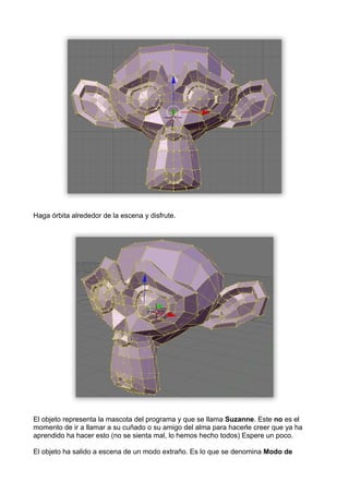 Haga órbita alrededor de la escena y disfrute.




El objeto representa la mascota del programa y que se llama Suzanne. Este no es el
momento de ir a llamar a su cuñado o su amigo del alma para hacerle creer que ya ha
aprendido ha hacer esto (no se sienta mal, lo hemos hecho todos) Espere un poco.

El objeto ha salido a escena de un modo extraño. Es lo que se denomina Modo de
 