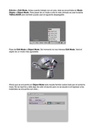 Edición o Edit Mode. Antes cuando trabajó con el cubo, éste se encontraba en Modo
Objeto o Object Mode. Para pasar de un modo a otro lo más cómodo es usar la techa
TABULADOR pero también puede usar el siguiente desplegable:




Pase de Edit Mode a Object Mode. De momento no nos interesa Edit Mode. Verá el
objeto de un modo más agradable:




Ahora que se encuentra en Object Mode todo resulta familiar (sobre todo por el contorno
rosa). No se reprima y dele algo de color al asunto pero no se asuste si al regresar a los
materiales se encuentra con esto...
 