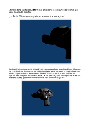 ...tan solo tiene que hacer Add New para encontrarse todo el surtido de botones que
había con el cubo de antes.

¿Un Render? No se corte, es gratis. No se alarme si le sale algo así:




Iluminación desastrosa y mal encuadre son consecuencia de tener los objetos (Suzanne,
luz y cámara) mal distribuidos por consecuencia de sacar a escena el objeto sin pensar
mucho lo que hacíamos. Deberíamos mover a Suzanne con el Transformador 3D
(aprovechando el punto de vista NUMPAD 0, por ejemplo) para conseguir que aparezca
en el encuadre y que quede medianamente bien iluminado. Algo así:
 