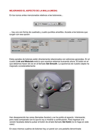 MEJORANDO EL ASPECTO DE LA MALLA (MESH)

En los iconos antes mencionados relativos a las botoneras...




... hay uno con forma de cuadrado y cuatro puntitos amarillos. Acceda a los botones que
surgen con esa opción:




Estos paneles de botones están directamente relacionados con ediciones generales. En el
cuadro Link and Materials está lo que nosotros estamos buscando ahora. El botón en el
que debemos hacer clic es en el llamado Set Smooth. La apariencia de nuestro objeto ha
mejorado considerablemente:




Han desaparecido las caras (llamadas facetas) y se ha pulido el aspecto. Interesante;
pero nada comparado con lo que le voy a mostrar a continuación. Para regresar a la
versión facetada debería pulsar el botón de al lado llamado Set Solid (no lo haga en este
caso)

En esos mismos cuadros de botones hay un panel con una pestaña denominada
 