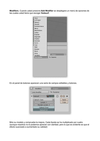 Modifiers. Cuando usted presione Add Modifier se desplegara un menú de opciones de
las cuales usted tiene que escoger Subsurf.




En el panel de botones aparecen una serie de campos editables y botones.




Mire su modelo y compruebe la mejora. Cada faceta se ha multiplicado por cuatro
(aunque nosotros no lo podamos apreciar con claridad, pero lo que es evidente es que el
efecto suavizado a aumentado su calidad)
 