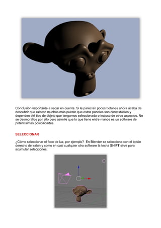 Conclusión importante a sacar en cuenta. Si le parecían pocos botones ahora acaba de
descubrir que existen muchos más puesto que estos paneles son contextuales y
dependen del tipo de objeto que tengamos seleccionado o incluso de otros aspectos. No
se desmoralice por ello pero asimile que lo que tiene entre manos es un software de
potentísimas posibilidades.


SELECCIONAR

¿Cómo seleccionar el foco de luz, por ejemplo? En Blender se selecciona con el botón
derecho del ratón y como en casi cualquier otro software la techa SHIFT sirve para
acumular selecciones.
 