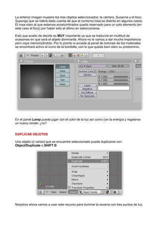 La anterior imagen muestra los tres objetos seleccionados: la cámara, Suzanne y el foco.
Supongo que se habrá dado cuenta de que el contorno rosa es distinto en algunos casos.
El rosa claro al que estamos acostumbrados queda reservado para un solo elemento (en
este caso el foco) por haber sido el último en seleccionarse.

Esto que acabo de decirle es MUY importante ya que se traducirá en multitud de
ocasiones en que será el objeto dominante. Ahora no le vamos a dar mucha importancia
pero vaya memorizándolo. Por lo pronto si accede al panel de botones de los materiales
se encontrará activo el icono de la bombilla; con lo que queda bien claro su predominio.




En el panel Lamp puede jugar con el color de la luz así como con la energía y regalarse
un nuevo render ¿no?


DUPLICAR OBJETOS

Uno objeto (o varios) que se encuentre seleccionado puede duplicarse con
Object/Duplicate o SHIFT D




Nosotros ahora vamos a usar este recurso para iluminar la escena con tres puntos de luz.
 