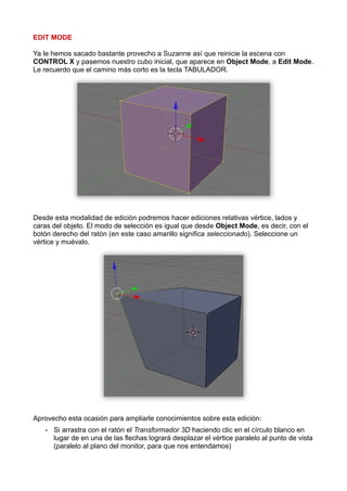 EDIT MODE

Ya le hemos sacado bastante provecho a Suzanne así que reinicie la escena con
CONTROL X y pasemos nuestro cubo inicial, que aparece en Object Mode, a Edit Mode.
Le recuerdo que el camino más corto es la tecla TABULADOR.




Desde esta modalidad de edición podremos hacer ediciones relativas vértice, lados y
caras del objeto. El modo de selección es igual que desde Object Mode, es decir, con el
botón derecho del ratón (en este caso amarillo significa seleccionado). Seleccione un
vértice y muévalo.




Aprovecho esta ocasión para ampliarle conocimientos sobre esta edición:
   •   Si arrastra con el ratón el Transformador 3D haciendo clic en el círculo blanco en
       lugar de en una de las flechas logrará desplazar el vértice paralelo al punto de vista
       (paralelo al plano del monitor, para que nos entendamos)
 