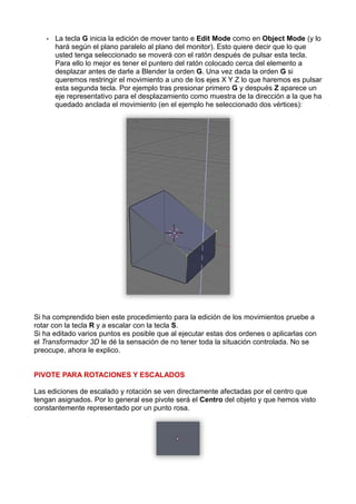 •   La tecla G inicia la edición de mover tanto e Edit Mode como en Object Mode (y lo
       hará según el plano paralelo al plano del monitor). Esto quiere decir que lo que
       usted tenga seleccionado se moverá con el ratón después de pulsar esta tecla.
       Para ello lo mejor es tener el puntero del ratón colocado cerca del elemento a
       desplazar antes de darle a Blender la orden G. Una vez dada la orden G si
       queremos restringir el movimiento a uno de los ejes X Y Z lo que haremos es pulsar
       esta segunda tecla. Por ejemplo tras presionar primero G y después Z aparece un
       eje representativo para el desplazamiento como muestra de la dirección a la que ha
       quedado anclada el movimiento (en el ejemplo he seleccionado dos vértices):




Si ha comprendido bien este procedimiento para la edición de los movimientos pruebe a
rotar con la tecla R y a escalar con la tecla S.
Si ha editado varios puntos es posible que al ejecutar estas dos ordenes o aplicarlas con
el Transformador 3D le dé la sensación de no tener toda la situación controlada. No se
preocupe, ahora le explico.


PIVOTE PARA ROTACIONES Y ESCALADOS

Las ediciones de escalado y rotación se ven directamente afectadas por el centro que
tengan asignados. Por lo general ese pivote será el Centro del objeto y que hemos visto
constantemente representado por un punto rosa.
 