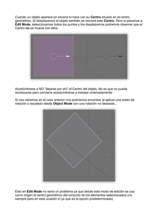 Cuando un objeto aparece en escena lo hace con su Centro situado en el centro
geométrico. Si desplazamos el objeto también se moverá este Centro. Pero si pasamos a
Edit Mode, seleccionamos todos los puntos y los desplazamos podremos observar que el
Centro no se mueve con ellos.




Acostúmbrese a NO "dejarse por ahí" el Centro del objeto. No es que no pueda
recolocarse pero conviene acostumbrarse a trabajar ordenadamente.

Si nos viéramos en el caso anterior nos podríamos encontrar al aplicar una orden de
rotación o escalado desde Object Mode con una rotación no deseada...




Esto en Edit Mode no sería un problema ya que desde este modo de edición se usa
como origen el centro geométrico del conjunto de los elementos seleccionados (no
siempre pero en esta ocasión sí ya que es la opción predeterminada)
 