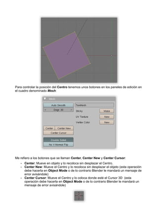 Para controlar la posición del Centro tenemos unos botones en los paneles de edición en
el cuadro denominado Mesh:




Me refiero a los botones que se llaman Center, Center New y Center Cursor:
   •   Center: Mueve en objeto y lo recoloca sin desplazar el Centro.
   •   Center New: Mueve el Centro y lo recoloca sin desplazar el objeto (esta operación
       debe hacerla en Object Mode o de lo contrario Blender le mandará un mensaje de
       error avisándole)
   •   Center Cursor: Mueve el Centro y lo coloca donde esté el Cursor 3D (esta
       operación debe hacerla en Object Mode o de lo contrario Blender le mandará un
       mensaje de error avisándole)
 
