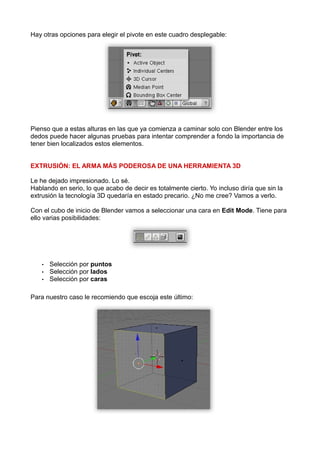 Hay otras opciones para elegir el pivote en este cuadro desplegable:




Pienso que a estas alturas en las que ya comienza a caminar solo con Blender entre los
dedos puede hacer algunas pruebas para intentar comprender a fondo la importancia de
tener bien localizados estos elementos.


EXTRUSIÓN: EL ARMA MÁS PODEROSA DE UNA HERRAMIENTA 3D

Le he dejado impresionado. Lo sé.
Hablando en serio, lo que acabo de decir es totalmente cierto. Yo incluso diría que sin la
extrusión la tecnología 3D quedaría en estado precario. ¿No me cree? Vamos a verlo.

Con el cubo de inicio de Blender vamos a seleccionar una cara en Edit Mode. Tiene para
ello varias posibilidades:




    •   Selección por puntos
    •   Selección por lados
    •   Selección por caras

Para nuestro caso le recomiendo que escoja este último:
 