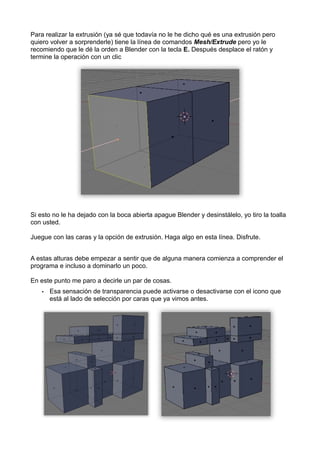 Para realizar la extrusión (ya sé que todavía no le he dicho qué es una extrusión pero
quiero volver a sorprenderle) tiene la línea de comandos Mesh/Extrude pero yo le
recomiendo que le dé la orden a Blender con la tecla E. Después desplace el ratón y
termine la operación con un clic




Si esto no le ha dejado con la boca abierta apague Blender y desinstálelo, yo tiro la toalla
con usted.

Juegue con las caras y la opción de extrusión. Haga algo en esta línea. Disfrute.


A estas alturas debe empezar a sentir que de alguna manera comienza a comprender el
programa e incluso a dominarlo un poco.

En este punto me paro a decirle un par de cosas.
    •   Esa sensación de transparencia puede activarse o desactivarse con el icono que
        está al lado de selección por caras que ya vimos antes.
 