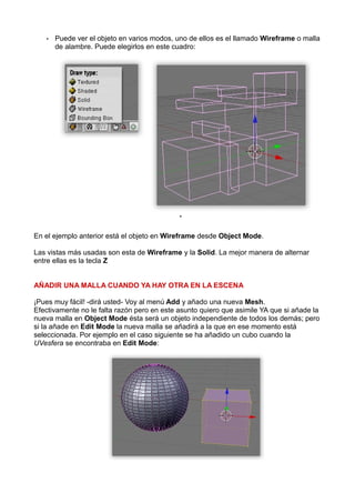 •   Puede ver el objeto en varios modos, uno de ellos es el llamado Wireframe o malla
       de alambre. Puede elegirlos en este cuadro:




                                             •


En el ejemplo anterior está el objeto en Wireframe desde Object Mode.

Las vistas más usadas son esta de Wireframe y la Solid. La mejor manera de alternar
entre ellas es la tecla Z


AÑADIR UNA MALLA CUANDO YA HAY OTRA EN LA ESCENA

¡Pues muy fácil! -dirá usted- Voy al menú Add y añado una nueva Mesh.
Efectivamente no le falta razón pero en este asunto quiero que asimile YA que si añade la
nueva malla en Object Mode ésta será un objeto independiente de todos los demás; pero
si la añade en Edit Mode la nueva malla se añadirá a la que en ese momento está
seleccionada. Por ejemplo en el caso siguiente se ha añadido un cubo cuando la
UVesfera se encontraba en Edit Mode:
 