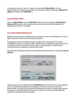 La operación inversa, o sea unir mallas, se hace desde Object Mode. Una vez
seleccionadas las mallas que se quieren unir se hace la línea de comandos Object/Join
Objects o simplemente CONTROL J.



SELECCIONAR TODO

Tanto en Object Mode como en Edit Mode tiene la línea de comandos Select/Select-
Deselect All aunque yo le recomiendo que se acostumbre a alternar Seleccionar y
Deseleccionar Todo con la tecla A.



ALGO MÁS SOBRE MATERIALES

Regreso al asunto de los materiales para proponerle un poco de investigación en torno a
algunas de las características que puede otorgarles.

Supongamos que aún tenemos la escena surgida como consecuencia de nuestra
investigación sobre unir y separar mallas. Tenemos los dos elementos separados pero en
un principio formaron parte de la misma malla. Si quiere cambiar el material de la
UVesfera resulta que también se cambia el del cubo.

Para separar la propiedad relativa a los materiales debemos fijarnos en el panel Link and
Pipeline




Observará que hay un material llamado MA:Material y a continuación un 2. Eso significa
que ese material está enlazado a dos objetos; uno de ellos es el que usted tiene
seleccionado. Si usted hace clic sobre ese 2 Blender le mostrará un texto preguntándole
si desea que este material pierda el enlace. Si confirma la orden ya podrá editar ese
material sin que afecte al del otro objeto.
 
