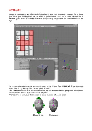 NAVEGANDO

Vamos a comenzar a ver el aspecto 3D del programa que tiene entre manos. De lo único
que tiene que preocuparse es de tener el puntero del ratón en la zona central de la
interfaz (¡y de tener el teclado numérico bloqueado!) Juegue con las teclas marcadas en
rojo:




Ha conseguido el efecto de zoom así como el de órbita. Con NUMPAD 5 ha alternado
entre vista ortográfica y vista cónica (perspectiva)
Una vez comprobado que era cierto aquello de que Blender era un programa relacionado
con el 3D uno parece que comienza a relajarse...
Ahora anímese y mueva el ratón con la rueda pulsada o hágala rodar:




                            Efecto órbita     Efecto zoom
 