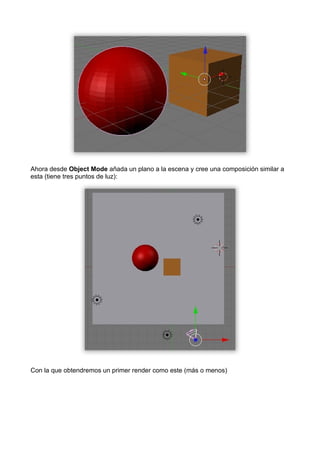 Ahora desde Object Mode añada un plano a la escena y cree una composición similar a
esta (tiene tres puntos de luz):




Con la que obtendremos un primer render como este (más o menos)
 
