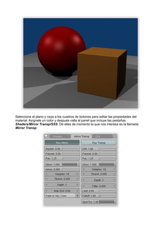 Seleccione el plano y vaya a los cuadros de botones para editar las propiedades del
material. Asígnele un color y después valla al panel que incluye las pestañas
Shaders/Mirror Transp/SSS. De ellas de momento la que nos interesa es la llamada
Mirror Transp
 