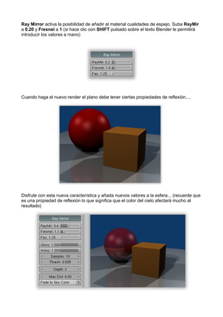 Ray Mirror activa la posibilidad de añadir al material cualidades de espejo. Suba RayMir
a 0.20 y Fresnel a 1 (si hace clic con SHIFT pulsado sobre el texto Blender le permitirá
introducir los valores a mano)




Cuando haga el nuevo render el plano debe tener ciertas propiedades de reflexión....




Disfrute con esta nueva característica y añada nuevos valores a la esfera... (recuerde que
es una propiedad de reflexión lo que significa que el color del cielo afectará mucho al
resultado)
 