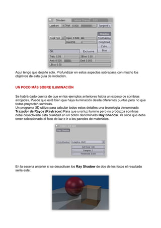 Aquí tengo que dejarle solo. Profundizar en estos aspectos sobrepasa con mucho los
objetivos de esta guía de iniciación.


UN POCO MÁS SOBRE ILUMINACIÓN

Se habrá dado cuenta de que en los ejemplos anteriores había un exceso de sombras
arrojadas. Puede que esté bien que haya iluminación desde diferentes puntos pero no que
todos proyecten sombras.
Un programa 3D utiliza para calcular todos estos detalles una tecnología denominada
Trazador de Rayos (Raytracer) Para que una luz ilumine pero no produzca sombras
debe desactivarle esta cualidad en un botón denominado Ray Shadow. Ya sabe que debe
tener seleccionado el foco de luz e ir a los paneles de materiales.




En la escena anterior si se desactivan los Ray Shadow de dos de los focos el resultado
sería este:
 