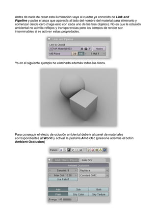 Antes de nada de crear esta iluminación vaya al cuadro ya conocido de Link and
Pipeline y pulse el aspa que aparecía al lado del nombre del material para eliminarlo y
comenzar desde cero (haga esto con cada uno de los tres objetos). No es que la oclusión
ambiental no admita reflejos y transparencias pero los tiempos de render son
interminables si se activan estas propiedades.




Yo en el siguiente ejemplo he eliminado además todos los focos.




Para conseguir el efecto de oclusión ambiental debe ir al panel de materiales
correspondientes al World y activar la pestaña Amb Occ (presione además el botón
Ambient Occlusion)
 