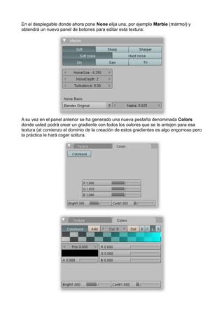 En el desplegable donde ahora pone None elija una, por ejemplo Marble (mármol) y
obtendrá un nuevo panel de botones para editar esta textura:




A su vez en el panel anterior se ha generado una nueva pestaña denominada Colors
donde usted podrá crear un gradiente con todos los colores que se le antojen para esa
textura (al comienzo el dominio de la creación de estos gradientes es algo engorroso pero
la práctica le hará coger soltura.
 