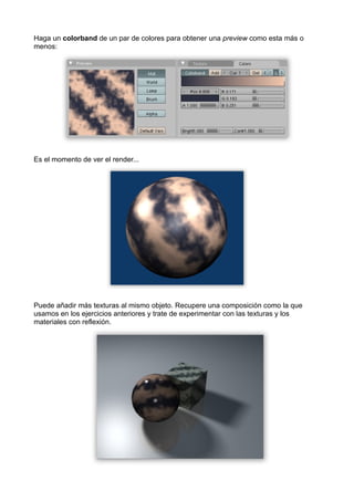 Haga un colorband de un par de colores para obtener una preview como esta más o
menos:




Es el momento de ver el render...




Puede añadir más texturas al mismo objeto. Recupere una composición como la que
usamos en los ejercicios anteriores y trate de experimentar con las texturas y los
materiales con reflexión.
 