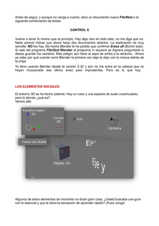Antes de seguir, y aunque no venga a cuento, abra un documento nuevo File/New o la
siguiente combinación de teclas:

                                     CONTROL X

Vuelve a tener lo mismo que al principio. Hay algo raro en todo esto; no me diga que no.
Nada parece indicar que ahora haya dos documentos abiertos. La explicación es muy
sencilla: NO los hay. De hecho Blender le ha pedido que confirme Erase all (Borrar todo)
Si sale del programa File/Quit Blender el programa ni siquiera se dignará preguntarle si
desea guardar los cambios. Más peligro aún tiene el aspa de arriba a la derecha... Ahora
ya sabe por qué cuando cerró Blender la primera vez algo le dejo con la mosca detrás de
la oreja.
Yo llevo usando Blender desde la versión 2.32 y aún no me entra en la cabeza que no
hayan incorporado ese último aviso para imprudentes. Pero es lo que hay.




LOS ELEMENTOS INICIALES

El entorno 3D se ha hecho patente. Hay un cubo y una especie de suelo cuadriculado;
pero lo demás ¿qué es?.
Vamos allá:




Algunos de estos elementos de momento no dicen gran cosa. ¿Usted buscaba una guía
con lo esencial y que le diera la sensación de aprender rápido? ¡Pues venga!
 