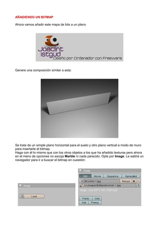 AÑADIENDO UN BITMAP

Ahora vamos añadir este mapa de bits a un plano




Genere una composición similar a esta:




Se trata de un simple plano horizontal para el suelo y otro plano vertical a modo de muro
para insertarle el bitmap.
Haga con él lo mismo que con los otros objetos a los que ha añadido texturas pero ahora
en el menú de opciones no escoja Marble ni nada parecido. Opte por Image. Le saldrá un
navegador para ir a buscar el bitmap en cuestión:
 