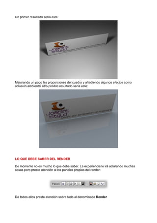 Un primer resultado sería este:




Mejorando un poco las proporciones del cuadro y añadiendo algunos efectos como
oclusión ambiental otro posible resultado sería este:




LO QUE DEBE SABER DEL RENDER

De momento no es mucho lo que debe saber. La experiencia le irá aclarando muchas
cosas pero preste atención al los paneles propios del render:




De todos ellos preste atención sobre todo al denominado Render
 