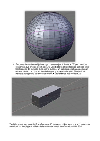•   Fundamentalmente un objeto se rige por unos ejes globales X Y Z pero siempre
       conservará sus propios ejes locales. Si usted rota un objeto los ejes globales y los
       locales dejan de coincidir. Esto podría suponer un problema en el caso de querer
       escalar, mover... el cubo en uno de los ejes que ya no coinciden. El asunto se
       resuleve por ejemplo para escalar con SXX (tecla R más dos veces la X)




También puede ayudarse del Transformador 3D para esto. ¿Recuerda que al comienzo le
mencioné un desplegable al lado de la mano que activa este Transformador 3D?
 