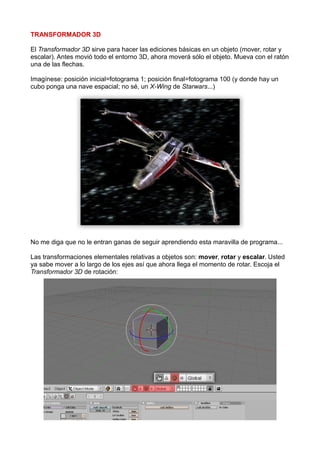 TRANSFORMADOR 3D

El Transformador 3D sirve para hacer las ediciones básicas en un objeto (mover, rotar y
escalar). Antes movió todo el entorno 3D, ahora moverá sólo el objeto. Mueva con el ratón
una de las flechas.

Imagínese: posición inicial=fotograma 1; posición final=fotograma 100 (y donde hay un
cubo ponga una nave espacial; no sé, un X-Wing de Starwars...)




No me diga que no le entran ganas de seguir aprendiendo esta maravilla de programa...

Las transformaciones elementales relativas a objetos son: mover, rotar y escalar. Usted
ya sabe mover a lo largo de los ejes así que ahora llega el momento de rotar. Escoja el
Transformador 3D de rotación:
 