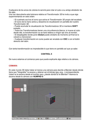Cualquiera de los arcos de colores le servirá para rotar el cubo a su antojo alrededor de
los ejes.
Una vez descubierta esta botonera relativa al Transformador 3D le invito a que siga
experimentando en este orden:
     - El cuadrado azul es el icono que activa el Transformador 3D propio del escalado.
     - El icono de la mano activa y desactiva la visualización en pantalla de nuestro
     Transformador 3D.
     - Puede acumular la visualización de Transformadores 3D si mantiene SHIFT
     pulsado.
     - Todos los Transformadores tienen una circunferencia blanca; si mueve el cubo
     desde ella, la transformación no se hará relativa a ningún eje sino al monitor.
     - El desplegable donde pone Global puede olvidarlo de momento (al final se lo
     volveré a mencionar)
     - Cualquier transformación en curso puede ser anulada con ESC o con el botón
     derecho del ratón.


Con tanta transformación es impredecible lo que tiene en pantalla así que ya sabe:

                                       CONTROL X

De nuevo estamos al comienzo para que pueda explicarle algo relativo a la cámara.


CÁMARA

En este mundo 3D debe haber al menos una cámara para decirle a Blender desde dónde
tiene que "fotografiar" la escena y obtener así el bitmap (jpg, png...) correspondiente.
Usted ve la escena desde el monitor pero ¿desde dónde la ve Blender? Veamos la
escena desde la cámara con NUMPAD 0:
 