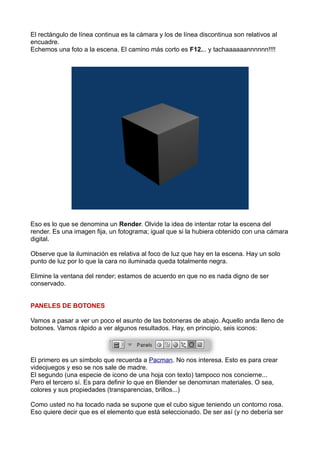 El rectángulo de línea continua es la cámara y los de línea discontinua son relativos al
encuadre.
Echemos una foto a la escena. El camino más corto es F12... y tachaaaaaannnnnn!!!!




Eso es lo que se denomina un Render. Olvide la idea de intentar rotar la escena del
render. Es una imagen fija, un fotograma; igual que si la hubiera obtenido con una cámara
digital.

Observe que la iluminación es relativa al foco de luz que hay en la escena. Hay un solo
punto de luz por lo que la cara no iluminada queda totalmente negra.

Elimine la ventana del render; estamos de acuerdo en que no es nada digno de ser
conservado.


PANELES DE BOTONES

Vamos a pasar a ver un poco el asunto de las botoneras de abajo. Aquello anda lleno de
botones. Vamos rápido a ver algunos resultados. Hay, en principio, seis iconos:



El primero es un símbolo que recuerda a Pacman. No nos interesa. Esto es para crear
videojuegos y eso se nos sale de madre.
El segundo (una especie de icono de una hoja con texto) tampoco nos concierne...
Pero el tercero sí. Es para definir lo que en Blender se denominan materiales. O sea,
colores y sus propiedades (transparencias, brillos...)

Como usted no ha tocado nada se supone que el cubo sigue teniendo un contorno rosa.
Eso quiere decir que es el elemento que está seleccionado. De ser así (y no debería ser
 