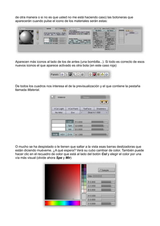 de otra manera o si no es que usted no me está haciendo caso) las botoneras que
aparecerán cuando pulse el icono de los materiales serán estas:




Aparecen más iconos al lado de los de antes (una bombilla...). Si todo es correcto de esos
nuevos iconos el que aparece activado es otra bola (en este caso roja)




De todos los cuadros nos interesa el de la previsualización y el que contiene la pestaña
llamada Material.




O mucho se ha despistado o le tienen que saltar a la vista esas barras deslizadoras que
están diciendo muéveme. ¿A qué espera? Verá su cubo cambiar de color. También puede
hacer clic en el recuadro de color que está al lado del botón Col y elegir el color por una
vía más visual (olvide ahora Spe y Mir)
 