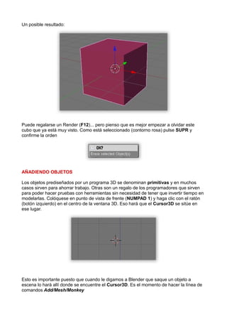 Un posible resultado:




Puede regalarse un Render (F12)... pero pienso que es mejor empezar a olvidar este
cubo que ya está muy visto. Como está seleccionado (contorno rosa) pulse SUPR y
confirme la orden




AÑADIENDO OBJETOS

Los objetos prediseñados por un programa 3D se denominan primitivas y en muchos
casos sirven para ahorrar trabajo. Otras son un regalo de los programadores que sirven
para poder hacer pruebas con herramientas sin necesidad de tener que invertir tiempo en
modelarlas. Colóquese en punto de vista de frente (NUMPAD 1) y haga clic con el ratón
(botón izquierdo) en el centro de la ventana 3D. Eso hará que el Cursor3D se sitúe en
ese lugar.




Esto es importante puesto que cuando le digamos a Blender que saque un objeto a
escena lo hará allí donde se encuentre el Cursor3D. Es el momento de hacer la línea de
comandos Add/Mesh/Monkey
 