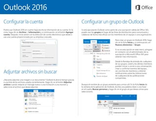 Outlook 2016
Configurar la cuenta
Podrá usar Outlook 2016 en cuanto haya escrito la información de su cuenta. En la
cinta, haga clic en Archivo > Información y, a continuación, en el botón Agregar
cuenta. Después, inicie sesión con la dirección de correo electrónico que desee o
use una cuenta proporcionada por su empresa o escuela.
Adjuntar archivos sin buscar
¿Necesita adjuntar una imagen o un documento? Outlook le ahorra tiempo gracias
a una lista de los archivos usados recientemente. Haga clic en el botón Adjuntar
archivo cuando redacte un mensaje nuevo o una invitación a una reunión y
seleccione el archivo que desea adjuntar.
Configurar un grupo de Outlook
Si está ejecutando Outlook como parte de una suscripción válida de Office 365,
puede usar los grupos en lugar de las listas de distribución para comunicarse y
colaborar de forma más eficaz con los miembros de un equipo o una organización.
Para crear un grupo en Outlook 2016, haga
clic en la ficha Inicio y, a continuación, en
Nuevos elementos > Grupo.
Si no ve esta opción en este menú, póngase
en contacto con el administrador de su
suscripción a Microsoft Office 365 para
obtener más información.
Desde la Bandeja de entrada de cualquiera
de sus grupos, usted y los demás miembros
pueden iniciar o unirse a una conversación,
crear o confirmar eventos del equipo,
ver una lista de miembros y obtener
notificaciones sobre las interacciones
de cualquiera de las publicaciones
compartidas.
Busque el nombre de un grupo existente para unirse a él. En la ficha Inicio de
la ventana de la aplicación de Outlook, escriba una palabra clave o una frase
en el cuadro Buscar personas y haga clic en el grupo al que desea unirse para
seleccionarlo.
 