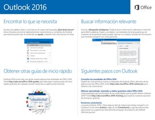 Outlook 2016
Encontrar lo que se necesita
Escriba una palabra clave o una frase en el cuadro de búsqueda ¿Qué desea hacer?
de la cinta para encontrar rápidamente las características y comandos de Outlook
que está buscando, leer el contenido de ayuda u obtener más información en línea.
Obtener otras guías de inicio rápido
Outlook 2016 es tan solo una de las nuevas aplicaciones diseñadas de Office 2016.
Visite http://aka.ms/office-2016-guides para descargar nuestras guías de inicio
rápido gratuitas de cualquier versión nueva de sus aplicaciones favoritas.
Siguientes pasos con Outlook
Consultar las novedades de Office 2016
Explore las características nuevas y mejoradas de Outlook 2016 y del resto de las
aplicaciones de Office 2016. Visite http://aka.ms/office-2016-whatsnew para
obtener más información.
Obtener aprendizaje, tutoriales y vídeos gratuitos sobre Office 2016
¿Está preparado para profundizar en las capacidades que le puede ofrecer Outlook
2016? Visite http://aka.ms/office-2016-training para explorar nuestras opciones
de formación gratuita.
Enviarnos comentarios
¿Le gusta Outlook 2016? ¿Tiene alguna idea de mejora que desee compartir con
nosotros? En el menú Archivo, haga clic en Comentarios y siga las indicaciones
para enviar sus sugerencias directamente al equipo de producto de Outlook.
¡Muchas gracias!
Buscar información relevante
Gracias a Búsqueda inteligente, Outlook busca información relevante en Internet
para definir palabras, frases y conceptos. Los resultados de la búsqueda que se
muestran en el panel de tareas pueden aportar un contexto útil para la información
que necesita compartir con otras personas.
 