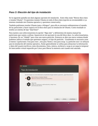Paso 3: Elección del tipo de instalación
En la siguiente pantalla nos dará algunas opciones de instalación. Entre ellas están “Borrar disco duro
e instalar Ubuntu”: Si queremos instalar Ubuntu en todo el disco duro (opción no recomendable si ya
tenemos instalado otro Sistema operativo y queremos conservarlo).
También podríamos instalar Ubuntu junto a Wingus*, para ello es necesario redimensionar el tamaño
de las particiones y hacer espacio en el disco duro para la instalación de Ubuntu. Como resultado se
tendría un sistema de tipo “dual-boot”.
Para nuestro caso seleccionaremos la opción “Algo más” y definiremos de manera manual las
particiones que vamos a utilizar. Aparecerá en las opciones la ruta del disco duro. Lo seleccionaríamos,
y hacemos clic en “Añadir” para crear una nueva partición. Entonces se abre una nueva ventana donde
podemos indicar el tamaño que queremos asignar y el tipo de partición. Usualmente es necesario crear
al menos 3 particiones: Una para root /, otra para /home y otra para swap. La partición root / se utilizará
para la instalación del sistema operativo, /home generalmente se utiliza para almacenar la información
y datos del usuario (archivos como documentos, fotos, música, etcétera) y swap es un espacio temporal
de intercambio virtual requerido por Linux para liberar la memoria ram cuando está saturada.
 