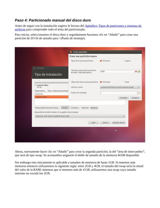 Paso 4: Particionado manual del disco duro
Antes de seguir con la instalación sugiero le lectura del Apéndice: Tipos de particiones y sistemas de
archivos para comprender todo el tema del particionado.
Para iniciar, seleccionamos el disco duro y seguidamente hacemos clic en “Añadir” para crear una
partición de 20 Gb de tamaño para / (Punto de montaje).
Ahora, nuevamente hacer clic en “Añadir” para crear la segunda partición, la del “área de intercambio”,
que será de tipo swap. Se acostumbra asignarle el doble de tamaño de la memoria RAM disponible.
Sin embargo esto únicamente es aplicable a tamaños de memoria de hasta 1GB. Si tenemos más
memoria entonces utilizaremos la siguiente regla: entre 2GB y 4GB, el tamaño del swap sería la mitad
del valor de la RAM; mientras que si tenemos más de 4 GB, utilizaremos una swap cuyo tamaño
máximo no exceda los 2GB.
 