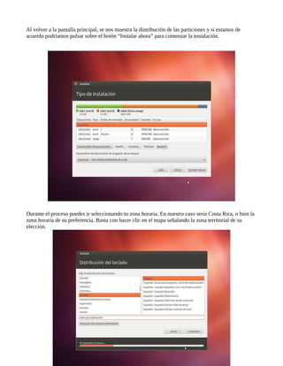 Al volver a la pantalla principal, se nos muestra la distribución de las particiones y si estamos de
acuerdo podríamos pulsar sobre el botón “Instalar ahora” para comenzar la instalación.
Durante el proceso puedes ir seleccionando tu zona horaria. En nuestro caso sería Costa Rica, o bien la
zona horaria de su preferencia. Basta con hacer clic en el mapa señalando la zona territorial de su
elección.
 