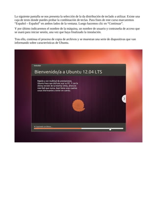 La siguiente pantalla se nos presenta la selección de la da distribución de teclado a utilizar. Existe una
caja de texto donde puedes probar la combinación de teclas. Para fines de este curso marcaremos
“Español – Español” en ambos lados de la ventana. Luego hacemos clic en “Continuar”.
Y por último indicaremos el nombre de la máquina, un nombre de usuario y contraseña de acceso que
se usará para iniciar sesión, una vez que haya finalizado la instalación.
Tras ello, continua el proceso de copia de archivos y se muestran una serie de diapositivas que van
informando sobre características de Ubuntu.
 