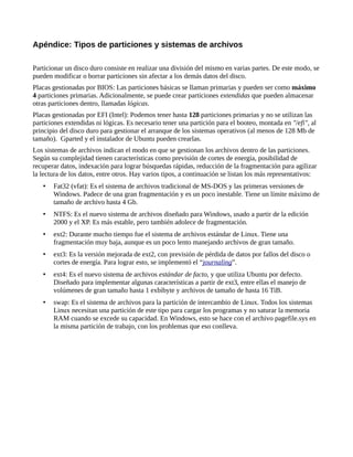 Apéndice: Tipos de particiones y sistemas de archivos
Particionar un disco duro consiste en realizar una división del mismo en varias partes. De este modo, se
pueden modificar o borrar particiones sin afectar a los demás datos del disco.
Placas gestionadas por BIOS: Las particiones básicas se llaman primarias y pueden ser como máximo
4 particiones primarias. Adicionalmente, se puede crear particiones extendidas que pueden almacenar
otras particiones dentro, llamadas lógicas.
Placas gestionadas por EFI (Intel): Podemos tener hasta 128 particiones primarias y no se utilizan las
particiones extendidas ni lógicas. Es necesario tener una partición para el booteo, montada en "/efi", al
principio del disco duro para gestionar el arranque de los sistemas operativos (al menos de 128 Mb de
tamaño). Gparted y el instalador de Ubuntu pueden crearlas.
Los sistemas de archivos indican el modo en que se gestionan los archivos dentro de las particiones.
Según su complejidad tienen características como previsión de cortes de energía, posibilidad de
recuperar datos, indexación para lograr búsquedas rápidas, reducción de la fragmentación para agilizar
la lectura de los datos, entre otros. Hay varios tipos, a continuación se listan los más representativos:
• Fat32 (vfat): Es el sistema de archivos tradicional de MS-DOS y las primeras versiones de
Windows. Padece de una gran fragmentación y es un poco inestable. Tiene un límite máximo de
tamaño de archivo hasta 4 Gb.
• NTFS: Es el nuevo sistema de archivos diseñado para Windows, usado a partir de la edición
2000 y el XP. Es más estable, pero también adolece de fragmentación.
• ext2: Durante mucho tiempo fue el sistema de archivos estándar de Linux. Tiene una
fragmentación muy baja, aunque es un poco lento manejando archivos de gran tamaño.
• ext3: Es la versión mejorada de ext2, con previsión de pérdida de datos por fallos del disco o
cortes de energía. Para lograr esto, se implementó el “journaling”.
• ext4: Es el nuevo sistema de archivos estándar de facto, y que utiliza Ubuntu por defecto.
Diseñado para implementar algunas características a partir de ext3, entre ellas el manejo de
volúmenes de gran tamaño hasta 1 exbibyte y archivos de tamaño de hasta 16 TiB.
• swap: Es el sistema de archivos para la partición de intercambio de Linux. Todos los sistemas
Linux necesitan una partición de este tipo para cargar los programas y no saturar la memoria
RAM cuando se excede su capacidad. En Windows, esto se hace con el archivo pagefile.sys en
la misma partición de trabajo, con los problemas que eso conlleva.
 