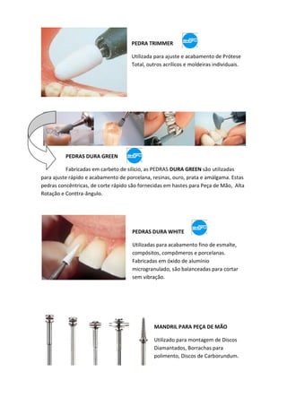 PEDRA TRIMMER
Utilizada para ajuste e acabamento de Prótese
Total, outros acrílicos e moldeiras individuais.
PEDRAS DURA GREEN
Fabricadas em carbeto de silício, as PEDRAS DURA GREEN são utilizadas
para ajuste rápido e acabamento de porcelana, resinas, ouro, prata e amálgama. Estas
pedras concêntricas, de corte rápido são fornecidas em hastes para Peça de Mão, Alta
Rotação e Conttra-ângulo.
PEDRAS DURA WHITE
Utilizadas para acabamento fino de esmalte,
compósitos, compômeros e porcelanas.
Fabricadas em óxido de alumínio
microgranulado, são balanceadas para cortar
sem vibração.
MANDRIL PARA PEÇA DE MÃO
Utilizado para montagem de Discos
Diamantados, Borrachas para
polimento, Discos de Carborundum.
 