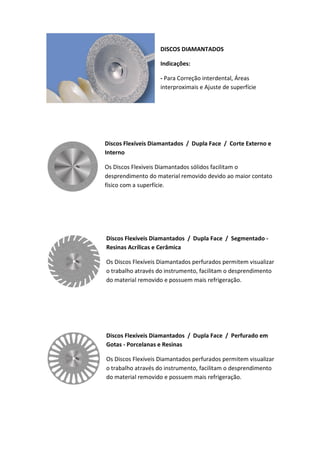 DISCOS DIAMANTADOS
Indicações:
- Para Correção interdental, Áreas
interproximais e Ajuste de superfície
Discos Flexíveis Diamantados / Dupla Face / Corte Externo e
Interno
Os Discos Flexìveis Diamantados sólidos facilitam o
desprendimento do material removido devido ao maior contato
físico com a superfície.
Discos Flexíveis Diamantados / Dupla Face / Segmentado -
Resinas Acrílicas e Cerâmica
Os Discos Flexíveis Diamantados perfurados permitem visualizar
o trabalho através do instrumento, facilitam o desprendimento
do material removido e possuem mais refrigeração.
Discos Flexíveis Diamantados / Dupla Face / Perfurado em
Gotas - Porcelanas e Resinas
Os Discos Flexíveis Diamantados perfurados permitem visualizar
o trabalho através do instrumento, facilitam o desprendimento
do material removido e possuem mais refrigeração.
 