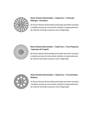 Discos Flexíveis Diamantados / Dupla Face / Perfurado
Oblongos - Porcelanas
Os Discos Flexíveis Diamantados perfurados permitem visualizar
o trabalho através do instrumento, facilitam o desprendimento
do material removido e possuem mais refrigeração.
Discos Flexíveis Diamantados / Dupla Face / Furos Pequenos
- Separaçao de Troquéis
Os Discos Flexíveis Diamantados perfurados permitem visualizar
o trabalho através do instrumento, facilitam o desprendimento
do material removido e possuem mais refrigeração.
Discos Flexíveis Diamantados / Dupla Face / Furos Grandes -
Multiuso
Os Discos Flexíveis Diamantados perfurados permitem visualizar
o trabalho através do instrumento, facilitam o desprendimento
do material removido e possuem mais refrigeração.
 