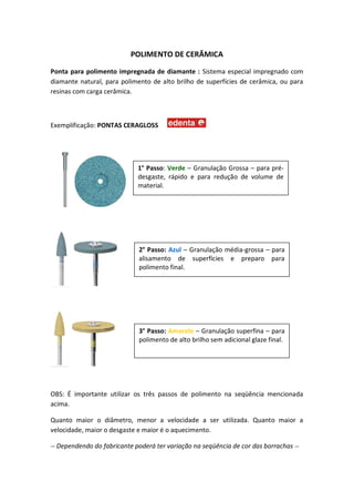 POLIMENTO DE CERÂMICA
Ponta para polimento impregnada de diamante : Sistema especial impregnado com
diamante natural, para polimento de alto brilho de superfícies de cerâmica, ou para
resinas com carga cerâmica.
Exemplificação: PONTAS CERAGLOSS
OBS: É importante utilizar os três passos de polimento na seqüência mencionada
acima.
Quanto maior o diâmetro, menor a velocidade a ser utilizada. Quanto maior a
velocidade, maior o desgaste e maior é o aquecimento.
-- Dependendo do fabricante poderá ter variação na seqüência de cor das borrachas --
1° Passo: Verde – Granulação Grossa – para pré-
desgaste, rápido e para redução de volume de
material.
2° Passo: Azul – Granulação média-grossa – para
alisamento de superfícies e preparo para
polimento final.
3° Passo: Amarelo – Granulação superfina – para
polimento de alto brilho sem adicional glaze final.
 