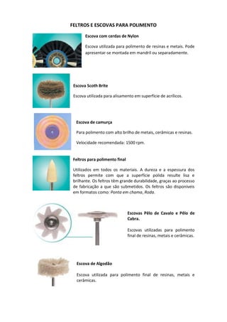 FELTROS E ESCOVAS PARA POLIMENTO
Escova com cerdas de Nylon
Escova utilizada para polimento de resinas e metais. Pode
apresentar-se montada em mandril ou separadamente.
Escova Scoth Brite
Escova utilizada para alisamento em superfície de acrílicos.
Escova de camurça
Para polimento com alto brilho de metais, cerâmicas e resinas.
Velocidade recomendada: 1500 rpm.
Feltros para polimento final
Utilizados em todos os materiais. A dureza e a espessura dos
feltros permite com que a superfície polida resulte lisa e
brilhante. Os feltros têm grande durabilidade, graças ao processo
de fabricação a que são submetidos. Os feltros são disponíveis
em formatos como: Ponta em chama, Roda.
Escovas Pêlo de Cavalo e Pêlo de
Cabra.
Escovas utilizadas para polimento
final de resinas, metais e cerâmicas.
Escova de Algodão
Escova utilizada para polimento final de resinas, metais e
cerâmicas.
 