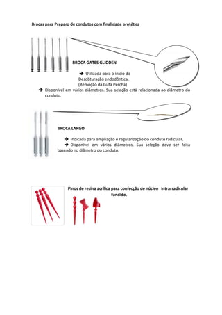 Brocas para Preparo de condutos com finalidade protética
BROCA GATES GLIDDEN
 Utilizada para o ínicio da
Desobturação endodôntica.
(Remoção da Guta Percha)
 Disponível em vários diâmetros. Sua seleção está relacionada ao diâmetro do
conduto.
BROCA LARGO
 Indicada para ampliação e regularização do conduto radicular.
 Disponível em vários diâmetros. Sua seleção deve ser feita
baseado no diâmetro do conduto.
Pinos de resina acrílica para confecção de núcleo intrarradicular
fundido.
 