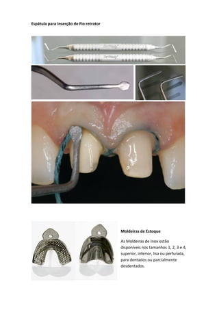 Espátula para Inserção de Fio retrator
Moldeiras de Estoque
As Moldeiras de Inox estão
disponíveis nos tamanhos 1, 2, 3 e 4,
superior, inferior, lisa ou perfurada,
para dentados ou parcialmente
desdentados.
 